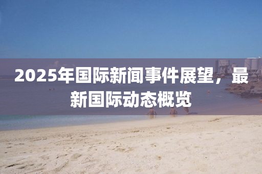 2025年國際新聞事件展望，最新國際動態概覽
