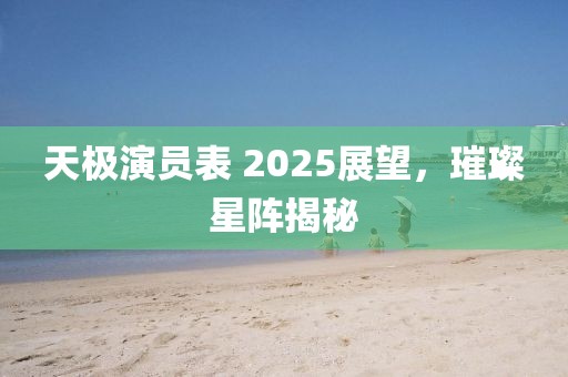 天極演員表 2025展望,璀璨星陣揭秘