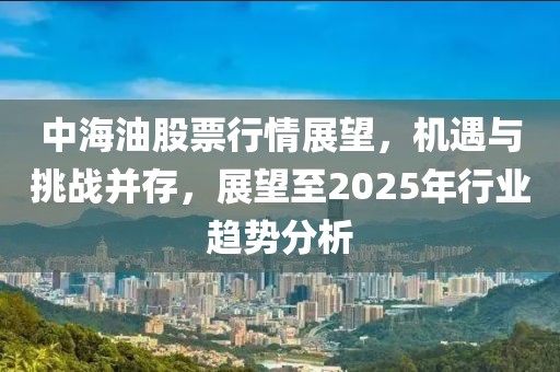 中海油股票行情展望,機遇與挑戰并存,展望至2025年行業趨勢分析