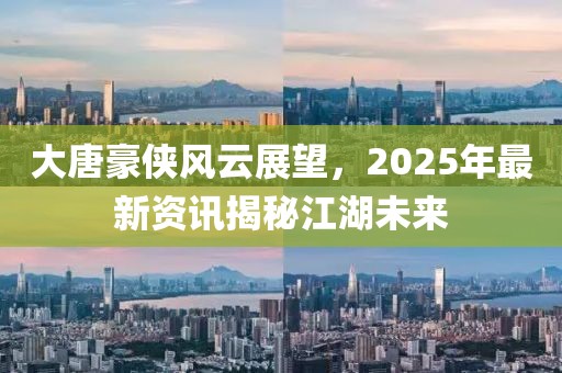 大唐豪俠風云展望,2025年最新資訊揭秘江湖未來