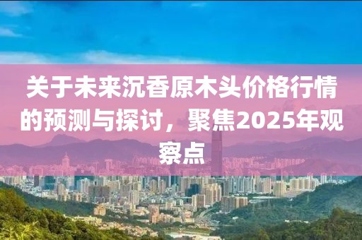 關于未來沉香原木頭價格行情的預測與探討,聚焦2025年觀察點
