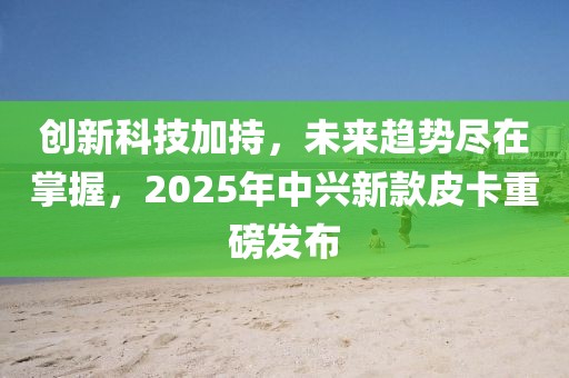 創新科技加持,未來趨勢盡在掌握,2025年中興新款皮卡重磅發布