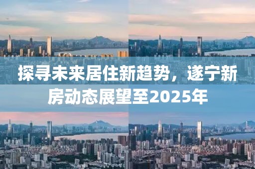 探尋未來居住新趨勢，遂寧新房動態展望至2025年
