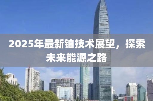 2025年最新鈾技術展望,探索未來能源之路