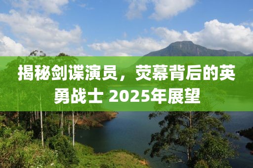揭秘劍諜演員，熒幕背后的英勇戰士 2025年展望