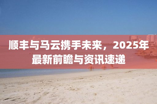 順豐與馬云攜手未來(lái),2025年最新前瞻與資訊速遞
