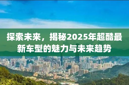 探索未來,揭秘2025年超酷最新車型的魅力與未來趨勢