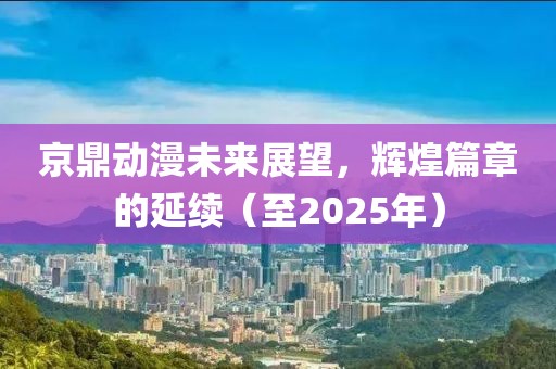 京鼎動漫未來展望,輝煌篇章的延續(至2025年)