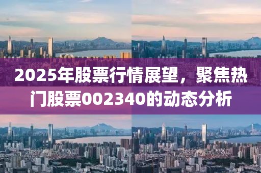 2025年股票行情展望,聚焦熱門股票002340的動態(tài)分析