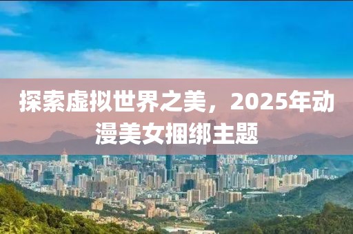 探索虛擬世界之美,2025年動(dòng)漫美女捆綁主題