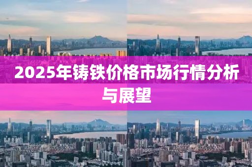 2025年鑄鐵價(jià)格市場(chǎng)行情分析與展望
