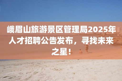 峨眉山旅游景區管理局2025年人才招聘公告發布，尋找未來之星！