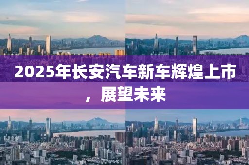 2025年長(zhǎng)安汽車(chē)新車(chē)輝煌上市，展望未來(lái)