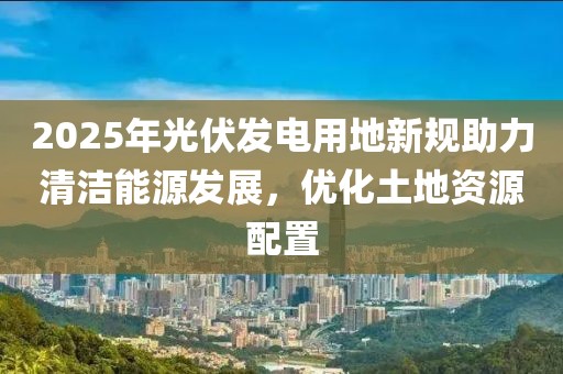 2025年光伏發(fā)電用地新規(guī)助力清潔能源發(fā)展,優(yōu)化土地資源配置