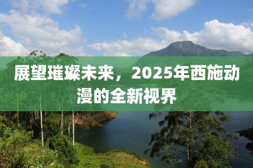 展望璀璨未來，2025年西施動漫的全新視界