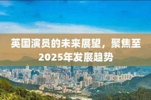 英國演員的未來展望,聚焦至2025年發展趨勢
