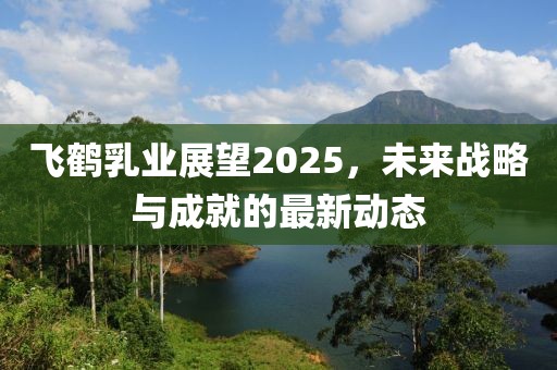 飛鶴乳業(yè)展望2025,未來(lái)戰(zhàn)略與成就的最新動(dòng)態(tài)