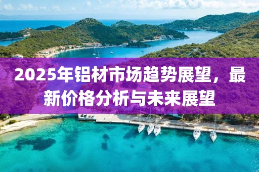 2025年鋁材市場(chǎng)趨勢(shì)展望,最新價(jià)格分析與未來(lái)展望