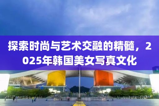 探索時(shí)尚與藝術(shù)交融的精髓，2025年韓國美女寫真文化