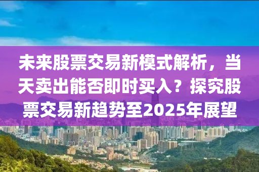 未來股票交易新模式解析,當(dāng)天賣出能否即時買入?探究股票交易新趨勢至2025年展望
