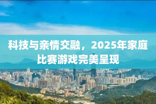 科技與親情交融,2025年家庭比賽游戲完美呈現(xiàn)