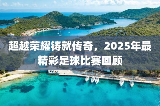 超越榮耀鑄就傳奇,2025年最精彩足球比賽回顧