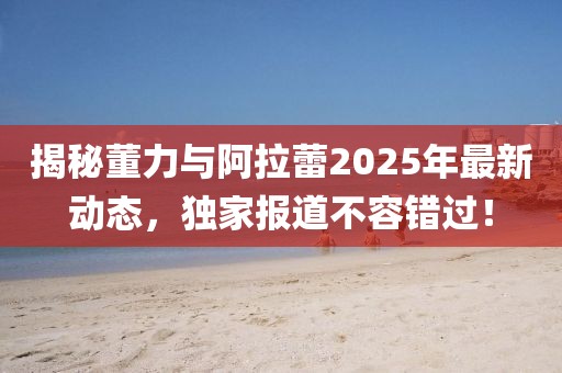 揭秘董力與阿拉蕾2025年最新動態,獨家報道不容錯過!