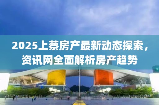 2025上蔡房產最新動態探索，資訊網全面解析房產趨勢