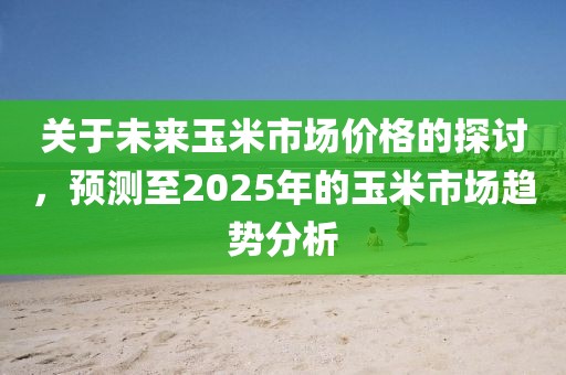 關(guān)于未來(lái)玉米市場(chǎng)價(jià)格的探討,預(yù)測(cè)至2025年的玉米市場(chǎng)趨勢(shì)分析