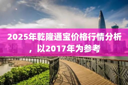 2025年乾隆通寶價格行情分析,以2017年為參考