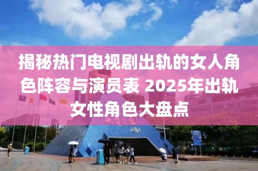 揭秘?zé)衢T電視劇出軌的女人角色陣容與演員表 2025年出軌女性角色大盤點(diǎn)