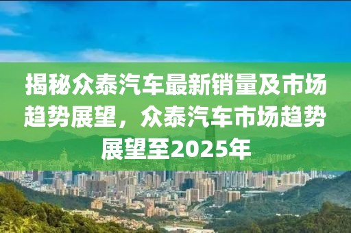 揭秘眾泰汽車最新銷量及市場趨勢展望,眾泰汽車市場趨勢展望至2025年