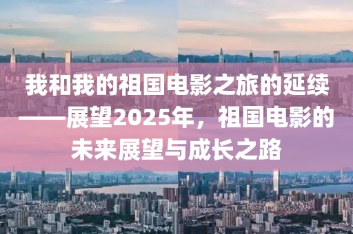 我和我的祖國電影之旅的延續——展望2025年,祖國電影的未來展望與成長之路