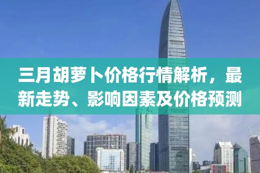 三月胡蘿卜價格行情解析,最新走勢、影響因素及價格預測