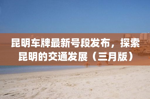昆明車牌最新號段發(fā)布，探索昆明的交通發(fā)展（三月版）