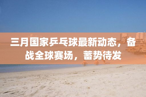 三月國家乒乓球最新動態，備戰全球賽場，蓄勢待發