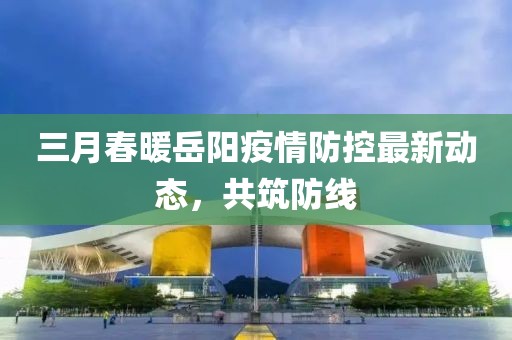 三月春暖岳陽疫情防控最新動態,共筑防線