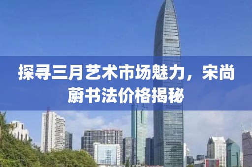 探尋三月藝術市場魅力,宋尚蔚書法價格揭秘