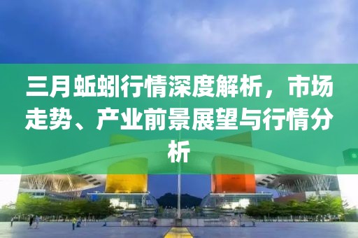 三月蚯蚓行情深度解析,市場走勢、產業前景展望與行情分析