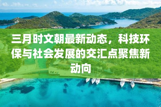 三月時文朝最新動態,科技環保與社會發展的交匯點聚焦新動向