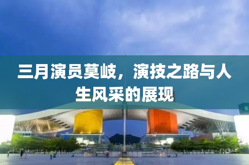 三月演員莫岐，演技之路與人生風(fēng)采的展現(xiàn)