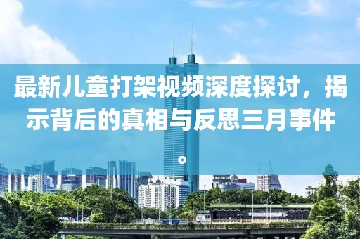 最新兒童打架視頻深度探討,揭示背后的真相與反思三月事件。