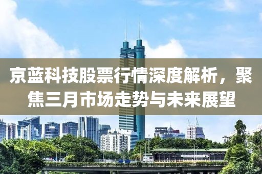 京藍科技股票行情深度解析,聚焦三月市場走勢與未來展望