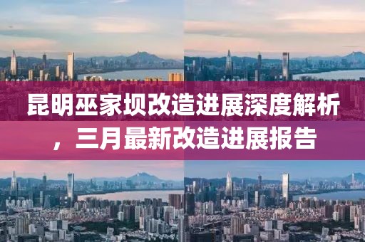 昆明巫家壩改造進展深度解析,三月最新改造進展報告