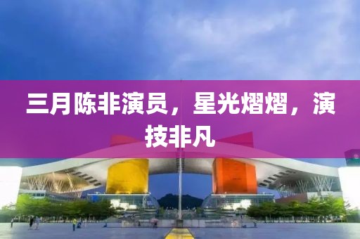 三月陳非演員,星光熠熠,演技非凡