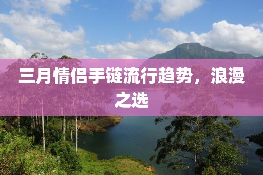 三月情侶手鏈流行趨勢，浪漫之選