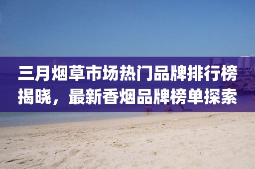三月煙草市場熱門品牌排行榜揭曉，最新香煙品牌榜單探索