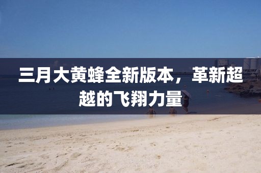 三月大黃蜂全新版本，革新超越的飛翔力量