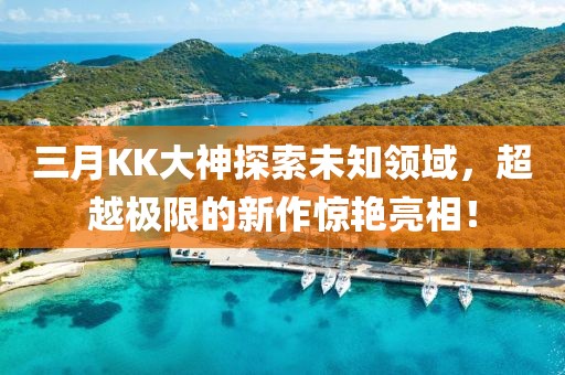 三月KK大神探索未知領域，超越極限的新作驚艷亮相！