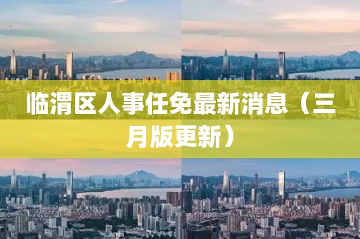 臨渭區(qū)人事任免最新消息(三月版更新)
